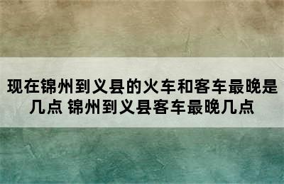 现在锦州到义县的火车和客车最晚是几点 锦州到义县客车最晚几点